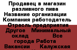 Продавец в магазин разливного пива › Название организации ­ Компания-работодатель › Отрасль предприятия ­ Другое › Минимальный оклад ­ 15 000 - Все города Работа » Вакансии   . Калужская обл.,Калуга г.